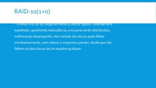 RAID-10(1+0)
 O RAID 1+0, ou 10, exige ao menos 4 discos rígidos. Cada par será
espelhado, garantindo redundância, e os pares serão distribuídos,
melhorando desempenho. Até metade dos discos pode falhar
simultaneamente, sem colocar o conjunto a perder, desde que não
falhem os dois discos de um espelho qualquer .
 
