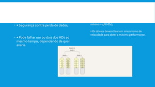  Vantagens:
 • Segurança contra perda de dados;
 • Pode falhar um ou dois dos HDs ao
mesmo tempo, dependendo de qual
avaria.
Desvantagens:
• alto custo de expansão de hardware (custo
mínimo = 4N HDs);
• Os drivers devem ficar em sincronismo de
velocidade para obter a máxima performance.
 