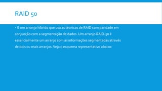 RAID 50
 É um arranjo híbrido que usa as técnicas de RAID com paridade em
conjunção com a segmentação de dados. Um arranjo RAID-50 é
essencialmente um arranjo com as informações segmentadas através
de dois ou mais arranjos.Veja o esquema representativo abaixo:
 