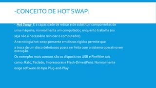 -CONCEITO DE HOT SWAP:
 Hot Swap- É a capacidade de retirar e de substituir componentes de
uma máquina, normalmente um computador, enquanto trabalha (ou
seja não é necessário reiniciar o computador).
A tecnologia hot-swap presente em discos rígidos permite que
a troca de um disco defeituoso possa ser feita com o sistema operativo em
execução.
Os exemplos mais comuns são os dispositivos USB e FireWire tais
como: Rato,Teclado, Impressoras e Flash-Drives(Pen). Normalmente
exige software do tipo Plug-and-Play.
 