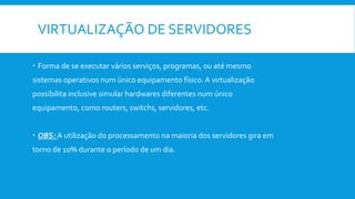 VIRTUALIZAÇÃO DE SERVIDORES
 Forma de se executar vários serviços, programas, ou até mesmo
sistemas operativos num único equipamento físico. A virtualização
possibilita inclusive simular hardwares diferentes num único
equipamento, como routers, switchs, servidores, etc.
 OBS: A utilização do processamento na maioria dos servidores gira em
torno de 10% durante o período de um dia.
 
