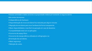  Vantagens de se utilizar a virtualização :
• Instalações simplificadas
• Facilidade para a execução de backups
• Suporte e manutenção simplificados
•Acesso controlado a dados sensíveis e à propriedade intelectual mantendo-os seguros dentro
data center da empresa
• Independência de Hardware
• Disponibilização de novos servidores fica reduzida para alguns minutos
• Migração de servidores para novo hardware de forma transparente
• Maior disponibilidade e mais fácil recuperação em caso de desastres
• Compatibilidade total com as aplicações
• Economia de espaço físico
• Economia de energia elétrica utilizada em refrigeração e na
alimentação dos servidores.
• Maior segurança
• Redução de custos
 