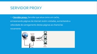 SERVIDOR PROXY
 • Servidor proxy: Servidor que atua como um cache,
armazenando páginas da internet recém-visitadas, aumentando a
velocidade de carregamento destas páginas ao chamá-las
novamente.
 