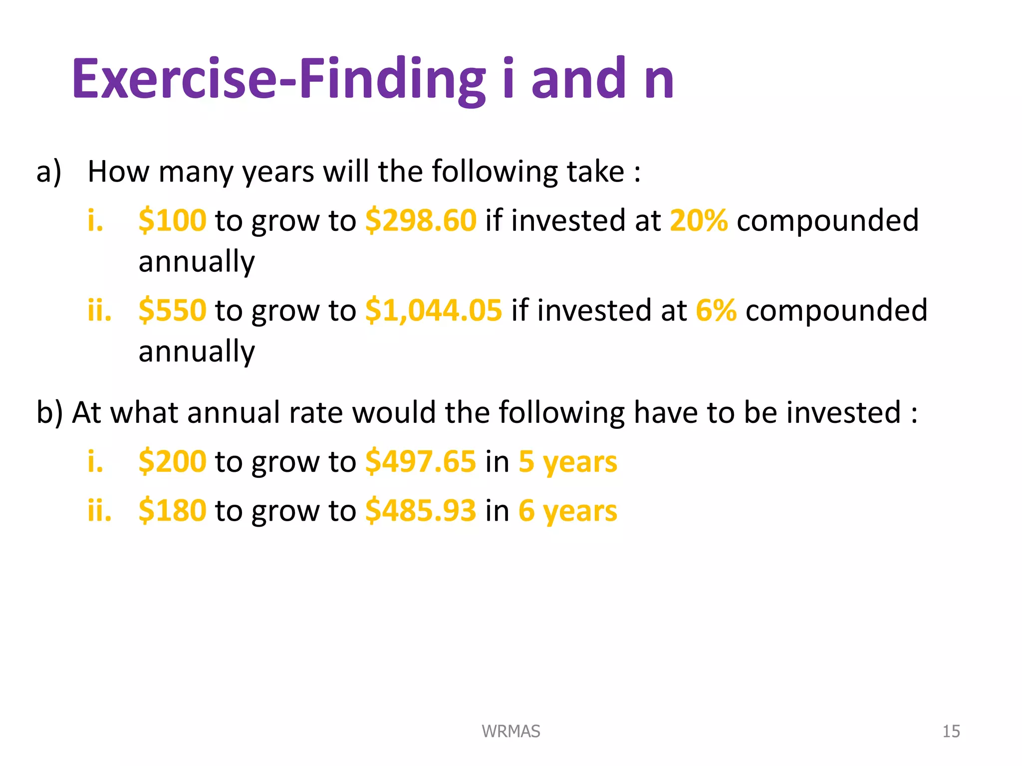 Exercise-Finding i and n
a) How many years will the following take :
   i. $100 to grow to $298.60 if invested at 20% compounded
       annually
   ii. $550 to grow to $1,044.05 if invested at 6% compounded
       annually
b) At what annual rate would the following have to be invested :
    i. $200 to grow to $497.65 in 5 years
    ii. $180 to grow to $485.93 in 6 years




                                WRMAS                              15
 