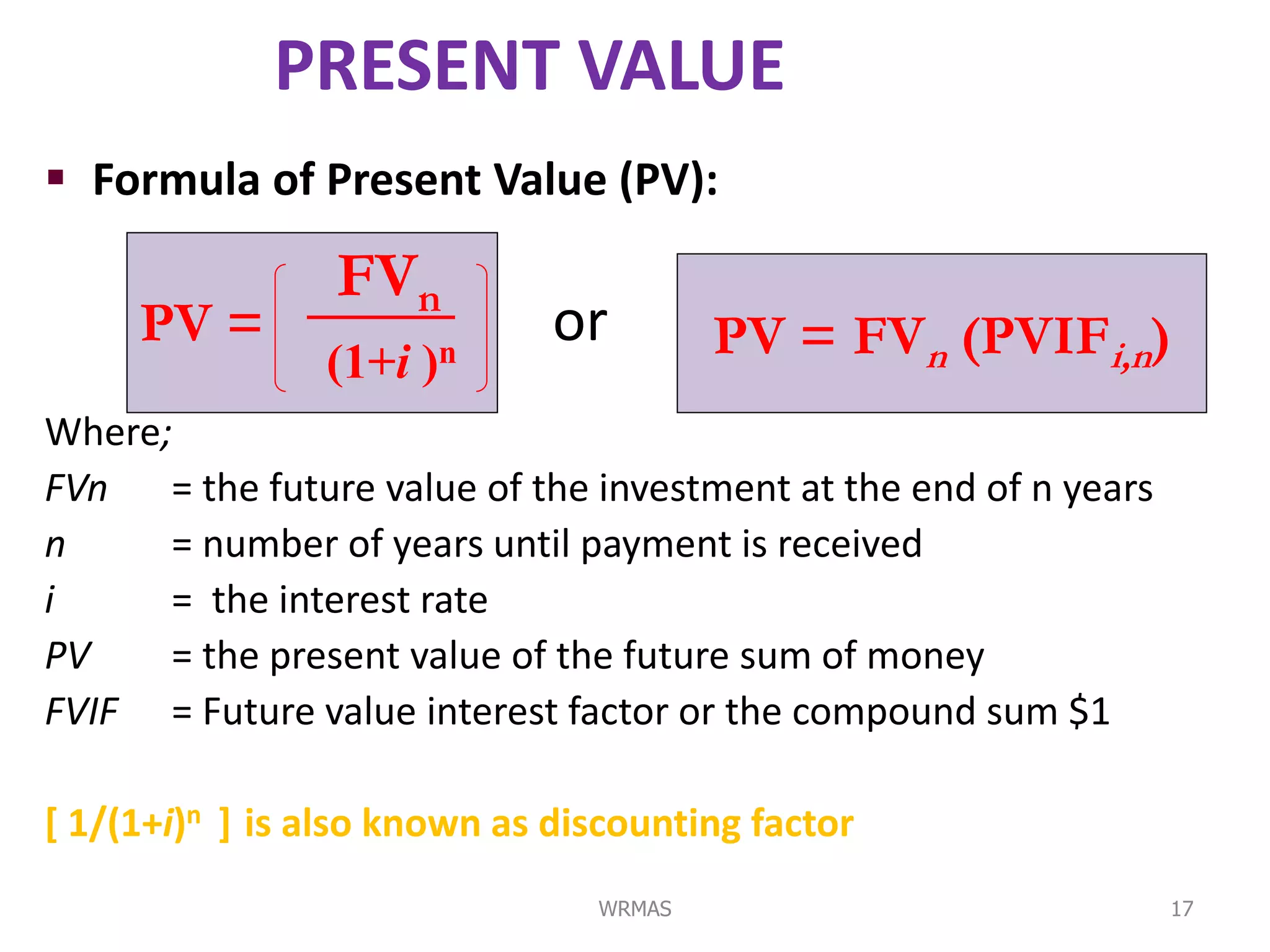 PRESENT VALUE
 Formula of Present Value (PV):

                 FVn
     PV =                     or        PV = FVn (PVIFi,n)
                (1+i   )n
Where;
FVn = the future value of the investment at the end of n years
n     = number of years until payment is received
i     = the interest rate
PV    = the present value of the future sum of money
FVIF = Future value interest factor or the compound sum $1

[ 1/(1+i)n ] is also known as discounting factor
                                WRMAS                            17
 