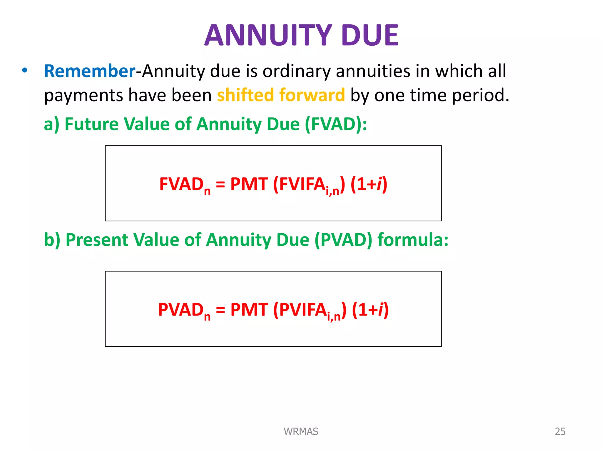 ANNUITY DUE
• Remember-Annuity due is ordinary annuities in which all
  payments have been shifted forward by one time period.
  a) Future Value of Annuity Due (FVAD):

                FVADn = PMT (FVIFAi,n) (1+i)

  b) Present Value of Annuity Due (PVAD) formula:


               PVADn = PMT (PVIFAi,n) (1+i)




                               WRMAS                        25
 