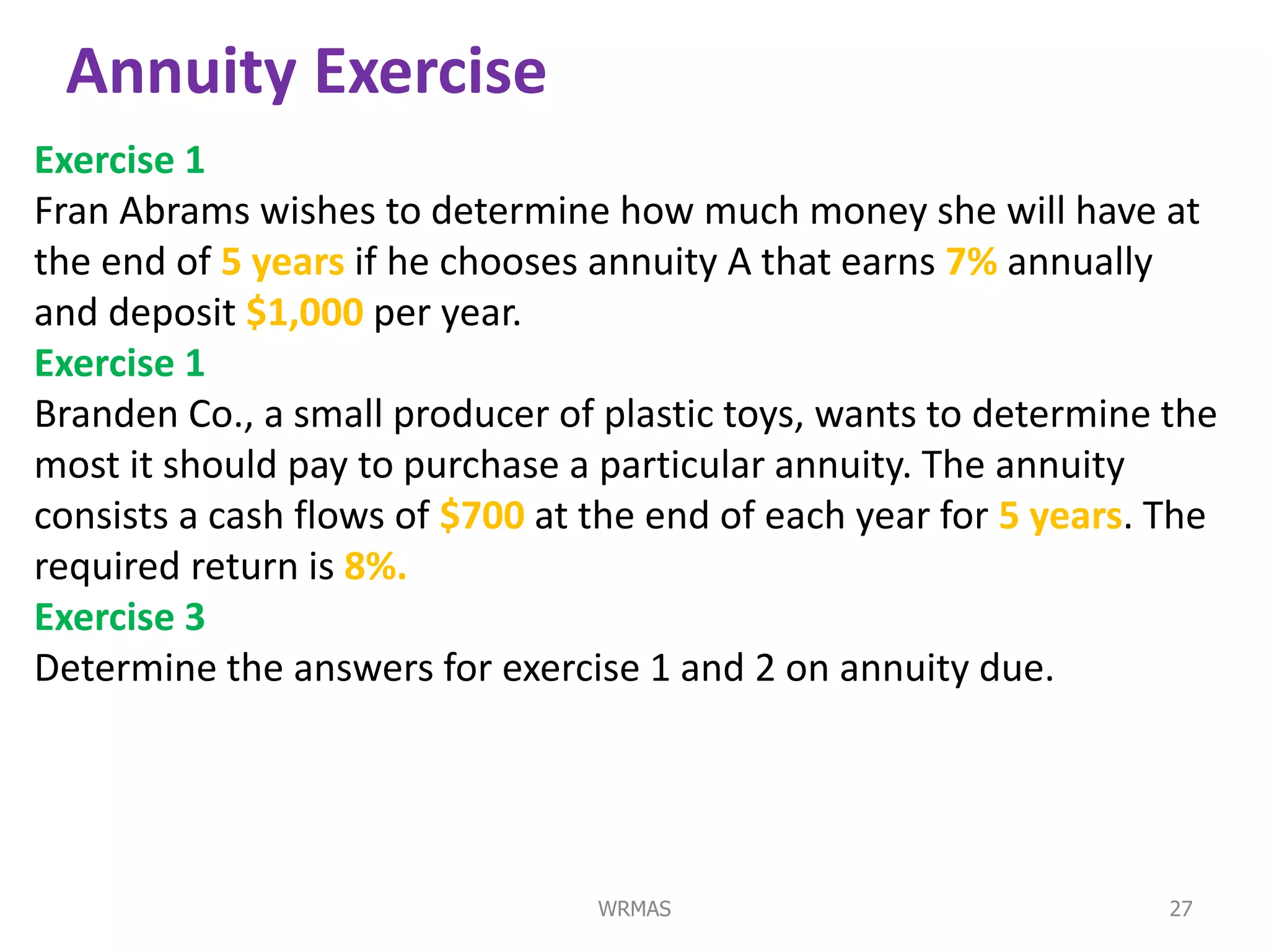 Annuity Exercise
Exercise 1
Fran Abrams wishes to determine how much money she will have at
the end of 5 years if he chooses annuity A that earns 7% annually
and deposit $1,000 per year.
Exercise 1
Branden Co., a small producer of plastic toys, wants to determine the
most it should pay to purchase a particular annuity. The annuity
consists a cash flows of $700 at the end of each year for 5 years. The
required return is 8%.
Exercise 3
Determine the answers for exercise 1 and 2 on annuity due.




                                 WRMAS                             27
 