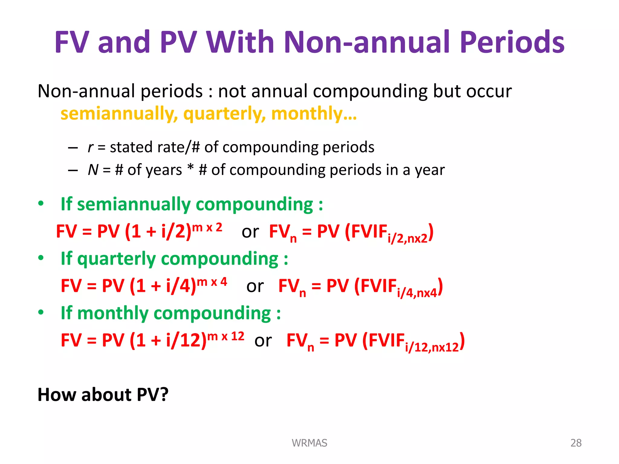 FV and PV With Non-annual Periods
Non-annual periods : not annual compounding but occur
  semiannually, quarterly, monthly…
   – r = stated rate/# of compounding periods
   – N = # of years * # of compounding periods in a year

• If semiannually compounding :
  FV = PV (1 + i/2)m x 2 or FVn = PV (FVIFi/2,nx2)
• If quarterly compounding :
   FV = PV (1 + i/4)m x 4 or FVn = PV (FVIFi/4,nx4)
• If monthly compounding :
   FV = PV (1 + i/12)m x 12 or FVn = PV (FVIFi/12,nx12)

How about PV?

                                  WRMAS                    28
 