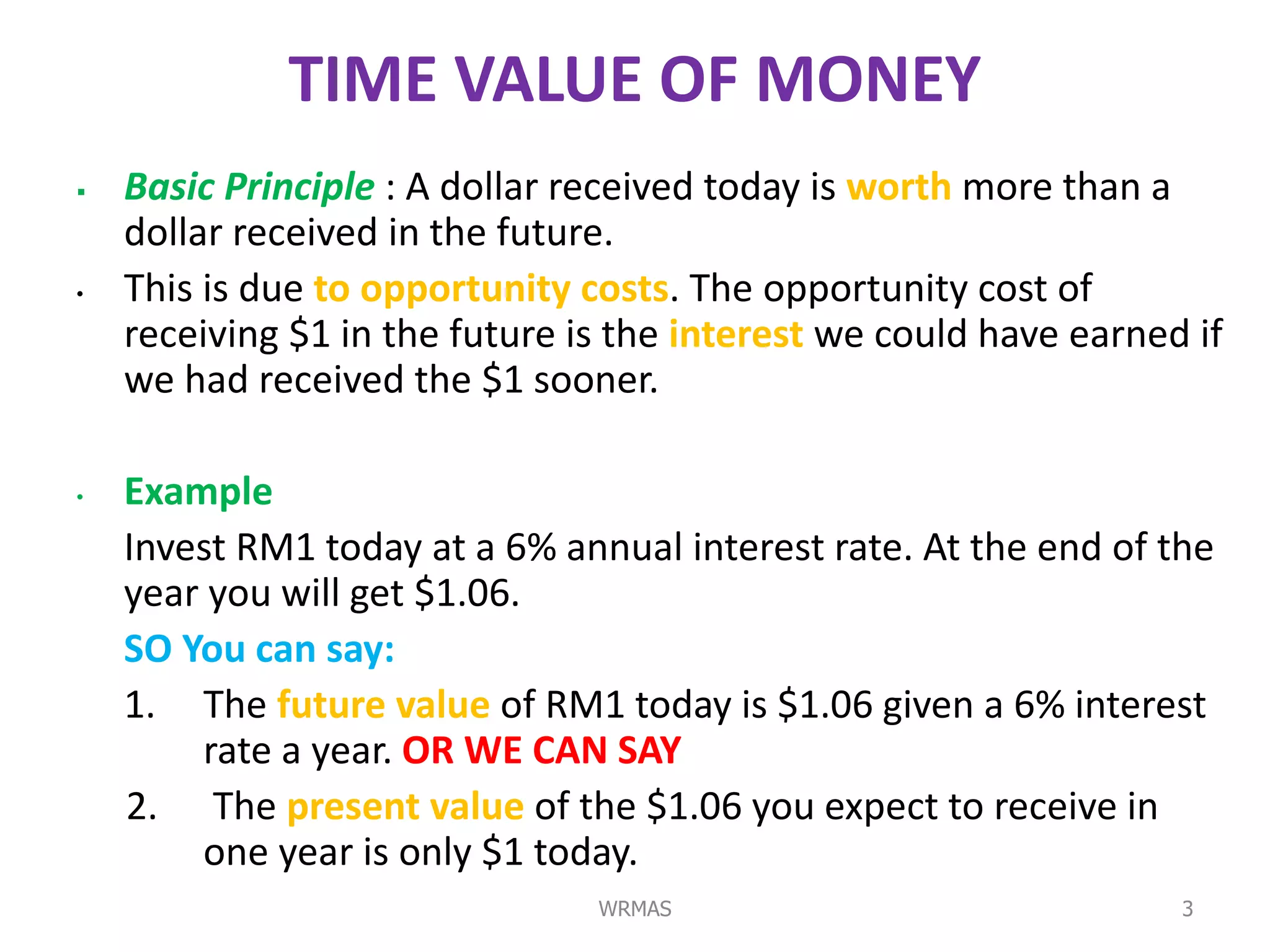 TIME VALUE OF MONEY
   Basic Principle : A dollar received today is worth more than a
    dollar received in the future.
•   This is due to opportunity costs. The opportunity cost of
    receiving $1 in the future is the interest we could have earned if
    we had received the $1 sooner.

•   Example
    Invest RM1 today at a 6% annual interest rate. At the end of the
    year you will get $1.06.
    SO You can say:
    1. The future value of RM1 today is $1.06 given a 6% interest
        rate a year. OR WE CAN SAY
    2. The present value of the $1.06 you expect to receive in
        one year is only $1 today.
                                WRMAS                              3
 
