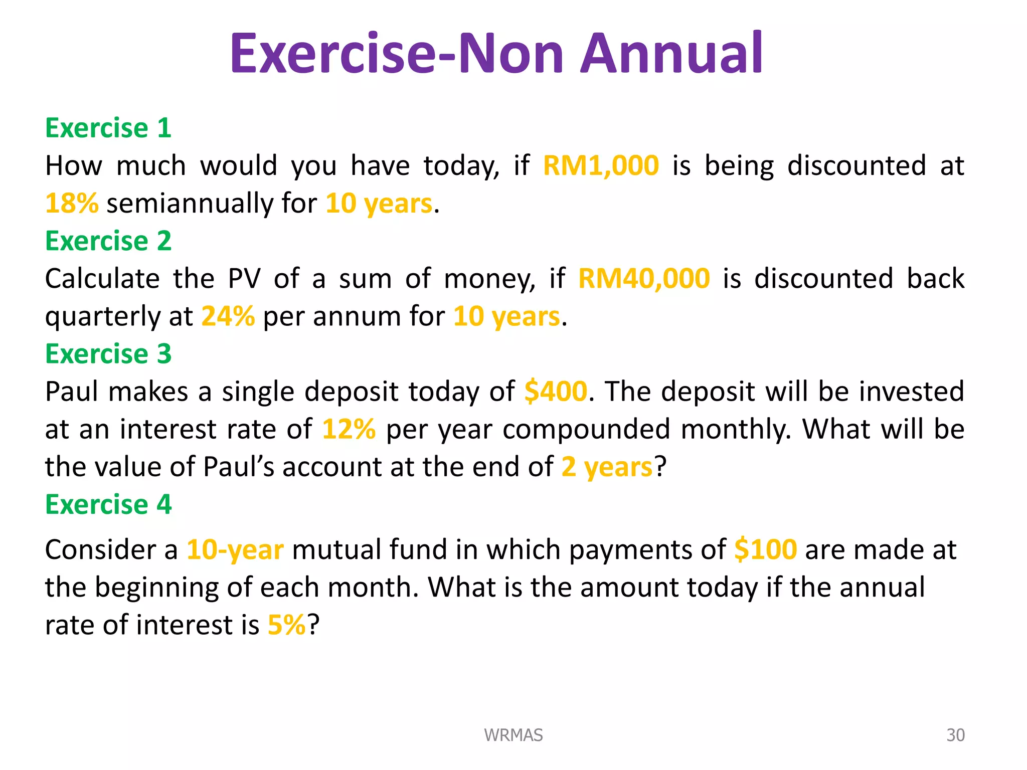 Exercise-Non Annual
Exercise 1
How much would you have today, if RM1,000 is being discounted at
18% semiannually for 10 years.
Exercise 2
Calculate the PV of a sum of money, if RM40,000 is discounted back
quarterly at 24% per annum for 10 years.
Exercise 3
Paul makes a single deposit today of $400. The deposit will be invested
at an interest rate of 12% per year compounded monthly. What will be
the value of Paul’s account at the end of 2 years?
Exercise 4
Consider a 10-year mutual fund in which payments of $100 are made at
the beginning of each month. What is the amount today if the annual
rate of interest is 5%?


                                 WRMAS                               30
 