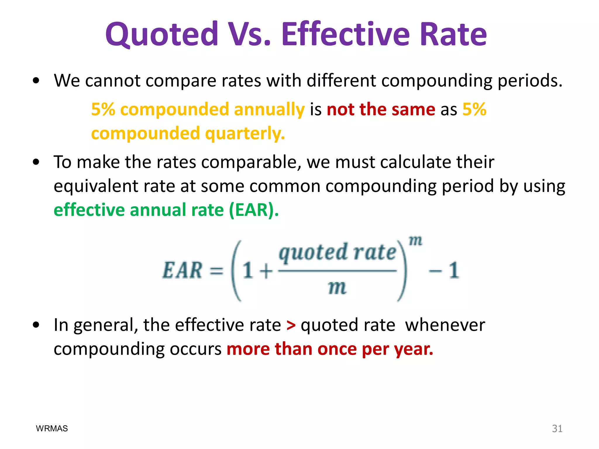 Quoted Vs. Effective Rate
• We cannot compare rates with different compounding periods.
       5% compounded annually is not the same as 5%
       compounded quarterly.
• To make the rates comparable, we must calculate their
  equivalent rate at some common compounding period by using
  effective annual rate (EAR).




• In general, the effective rate > quoted rate whenever
  compounding occurs more than once per year.


WRMAS                                                      31
 