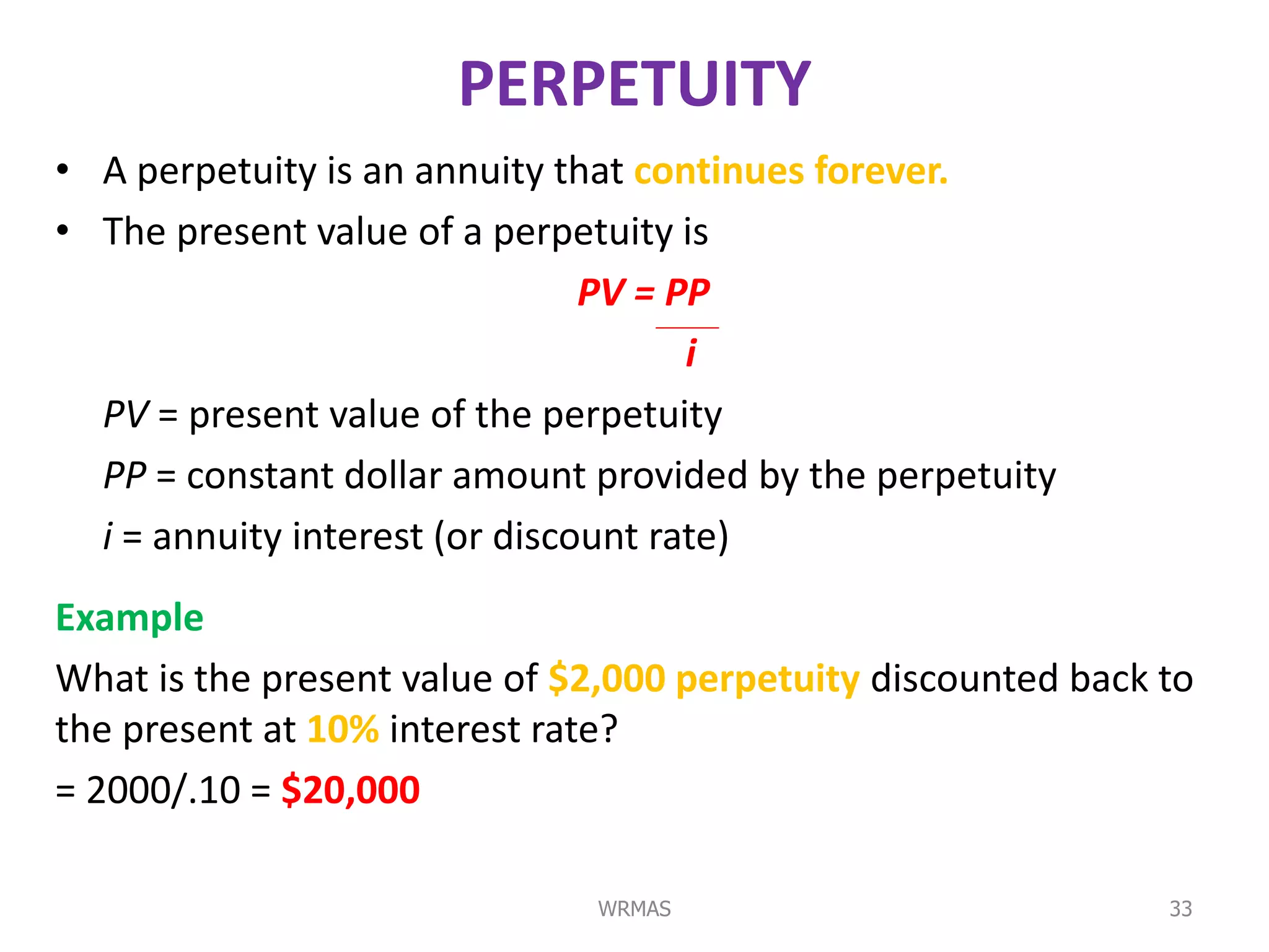 PERPETUITY
• A perpetuity is an annuity that continues forever.
• The present value of a perpetuity is
                                PV = PP
                                      i
  PV = present value of the perpetuity
  PP = constant dollar amount provided by the perpetuity
  i = annuity interest (or discount rate)
Example
What is the present value of $2,000 perpetuity discounted back to
the present at 10% interest rate?
= 2000/.10 = $20,000

                              WRMAS                            33
 