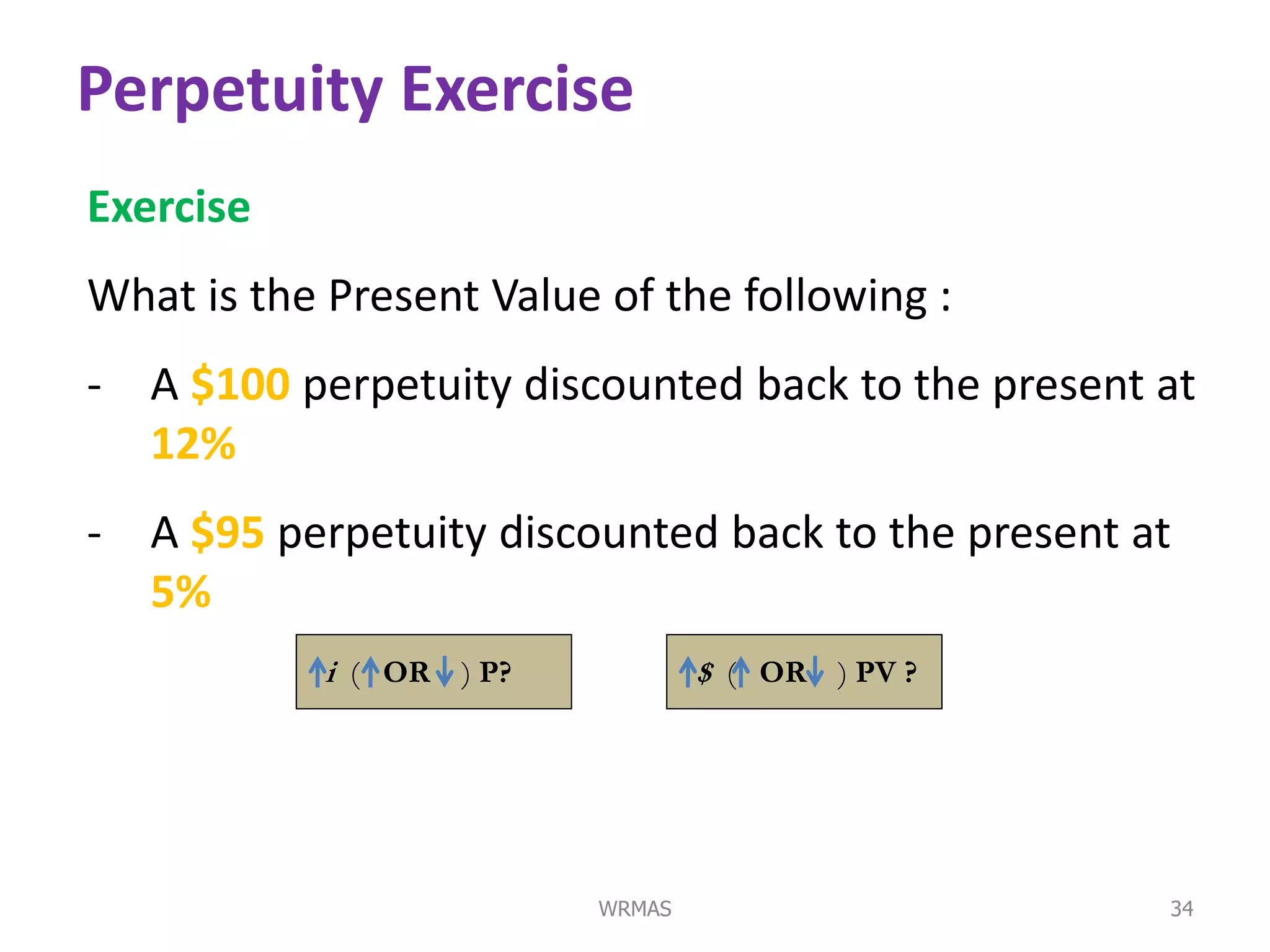 Perpetuity Exercise
Exercise
What is the Present Value of the following :
- A $100 perpetuity discounted back to the present at
  12%
- A $95 perpetuity discounted back to the present at
  5%
            i ( OR ) P?           $ ( OR ) PV ?




                          WRMAS                    34
 