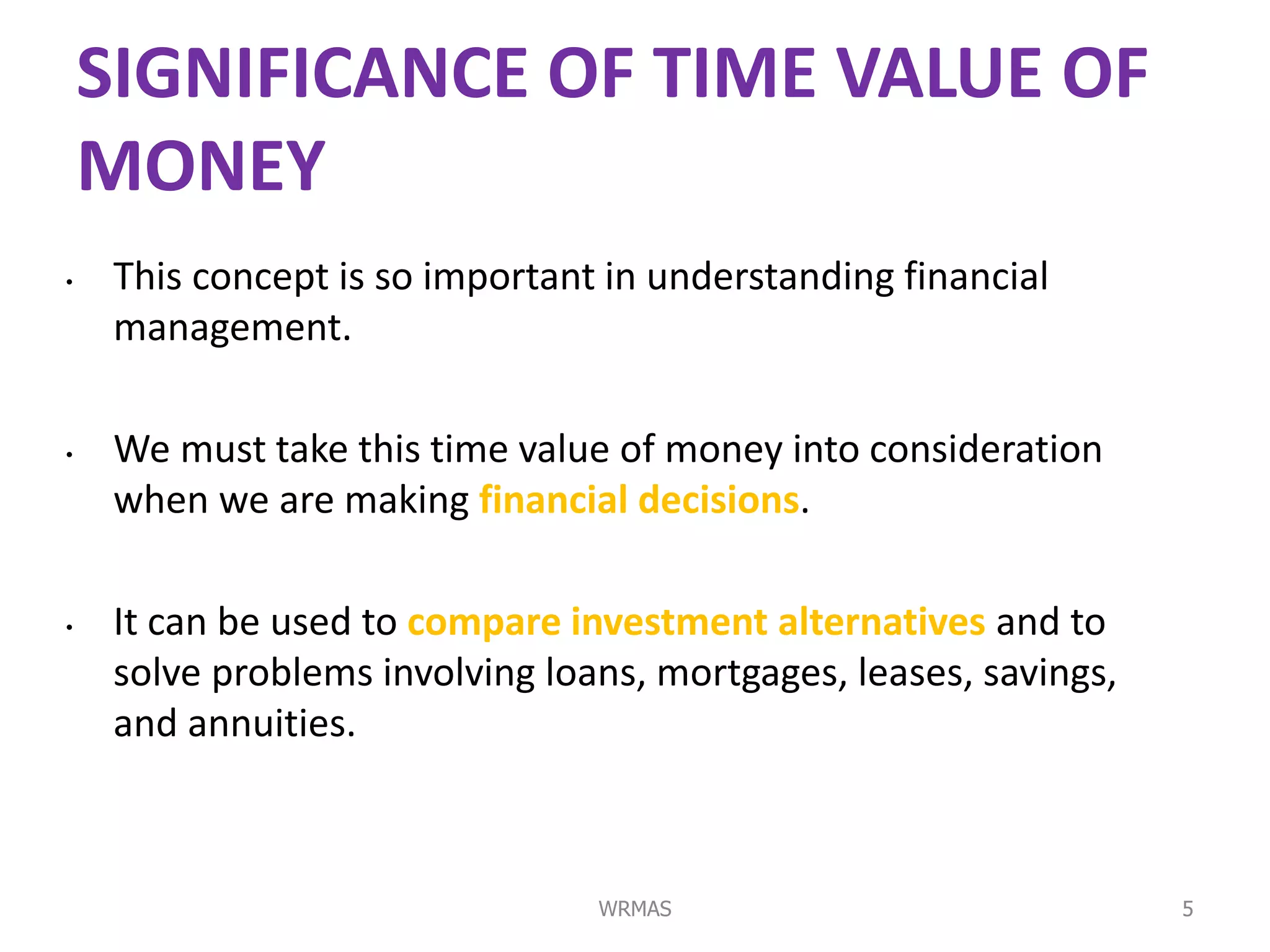 SIGNIFICANCE OF TIME VALUE OF
    MONEY
•    This concept is so important in understanding financial
     management.

•    We must take this time value of money into consideration
     when we are making financial decisions.

•    It can be used to compare investment alternatives and to
     solve problems involving loans, mortgages, leases, savings,
     and annuities.



                                 WRMAS                             5
 