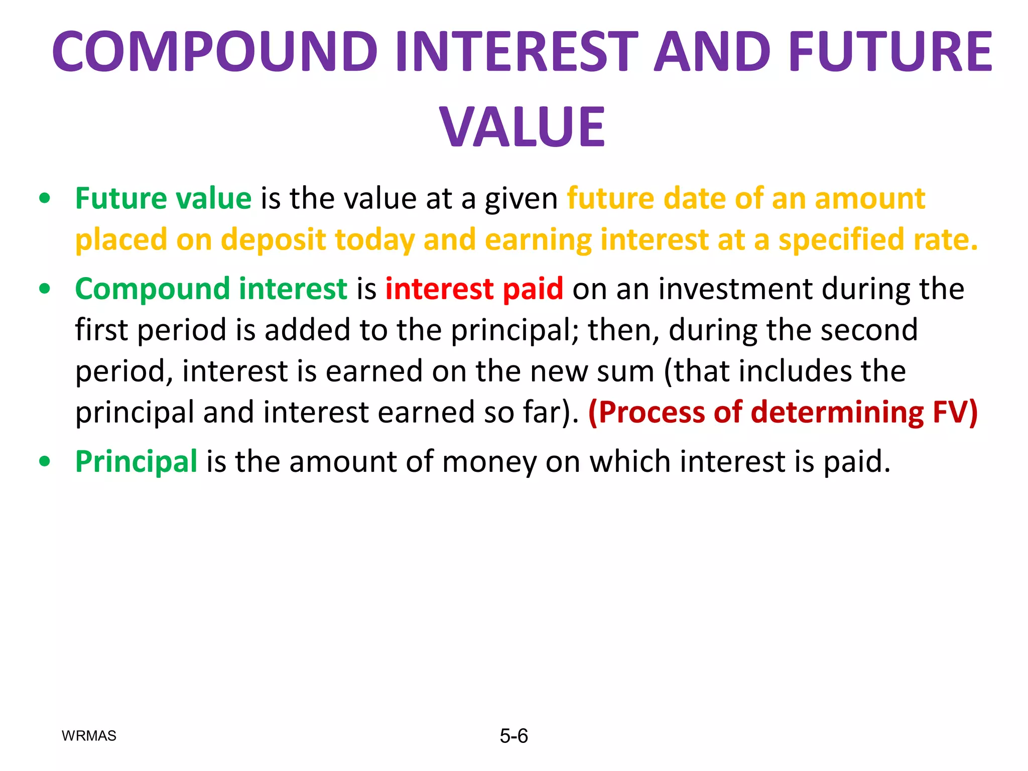 COMPOUND INTEREST AND FUTURE
            VALUE
• Future value is the value at a given future date of an amount
  placed on deposit today and earning interest at a specified rate.
• Compound interest is interest paid on an investment during the
  first period is added to the principal; then, during the second
  period, interest is earned on the new sum (that includes the
  principal and interest earned so far). (Process of determining FV)
• Principal is the amount of money on which interest is paid.




 WRMAS                           5-6
 