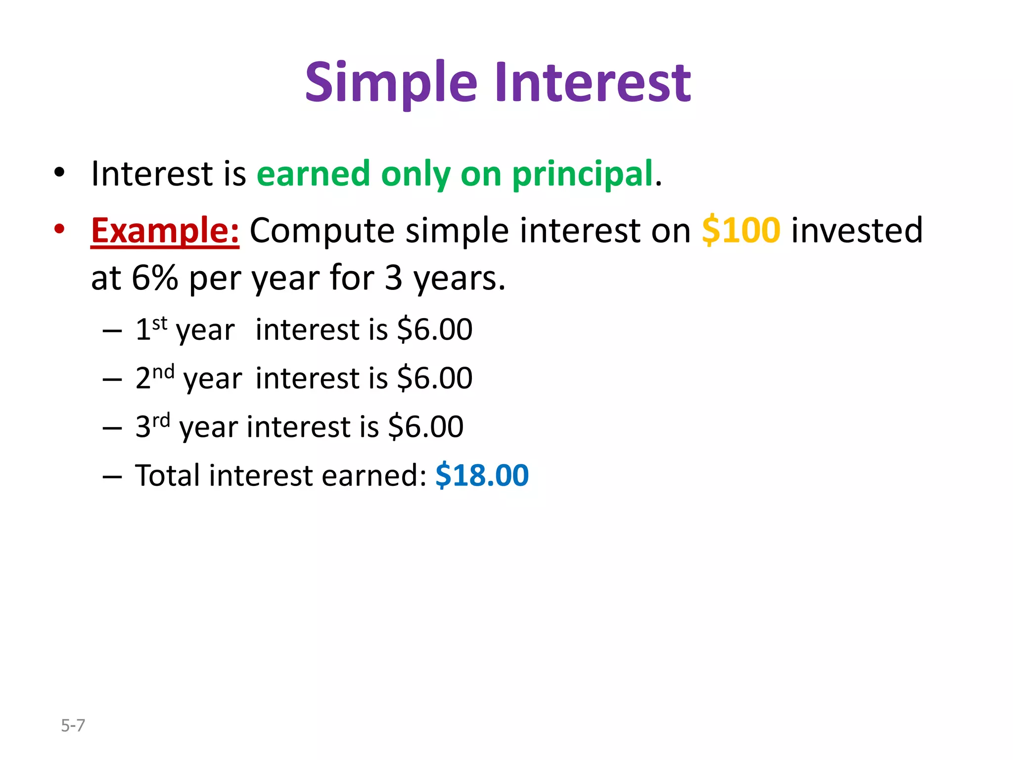 Simple Interest
• Interest is earned only on principal.
• Example: Compute simple interest on $100 invested
  at 6% per year for 3 years.
      –   1st year interest is $6.00
      –   2nd year interest is $6.00
      –   3rd year interest is $6.00
      –   Total interest earned: $18.00




5-7
 
