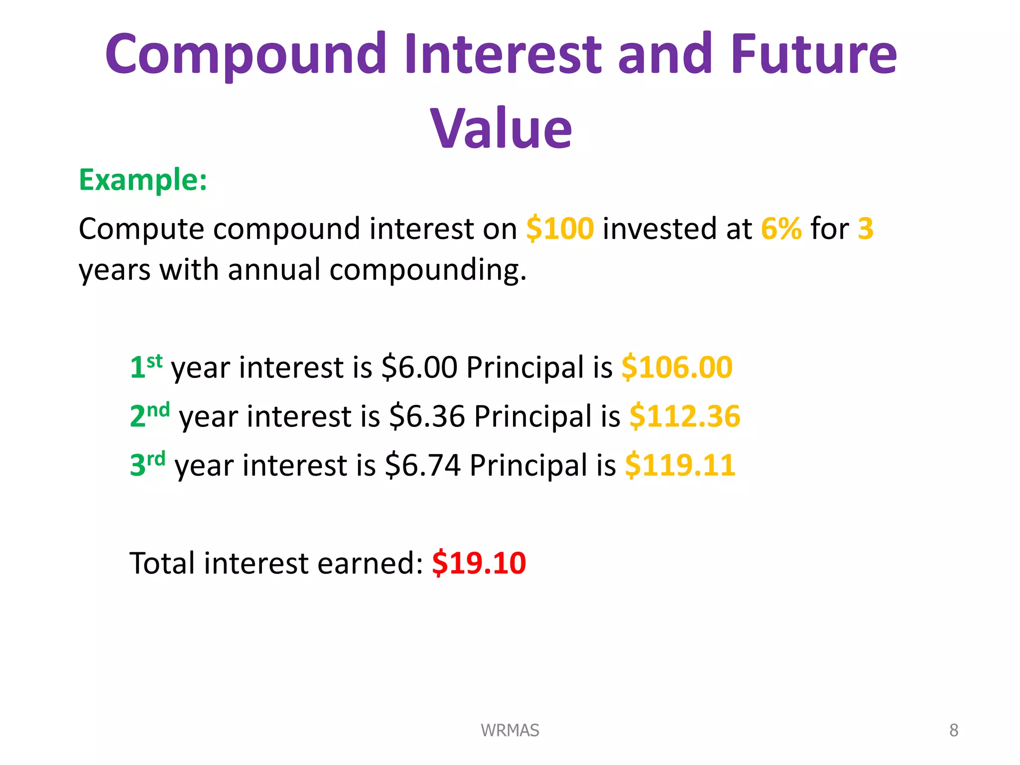 Compound Interest and Future
           Value
Example:
Compute compound interest on $100 invested at 6% for 3
years with annual compounding.

   1st year interest is $6.00 Principal is $106.00
   2nd year interest is $6.36 Principal is $112.36
   3rd year interest is $6.74 Principal is $119.11

   Total interest earned: $19.10



                              WRMAS                      8
 