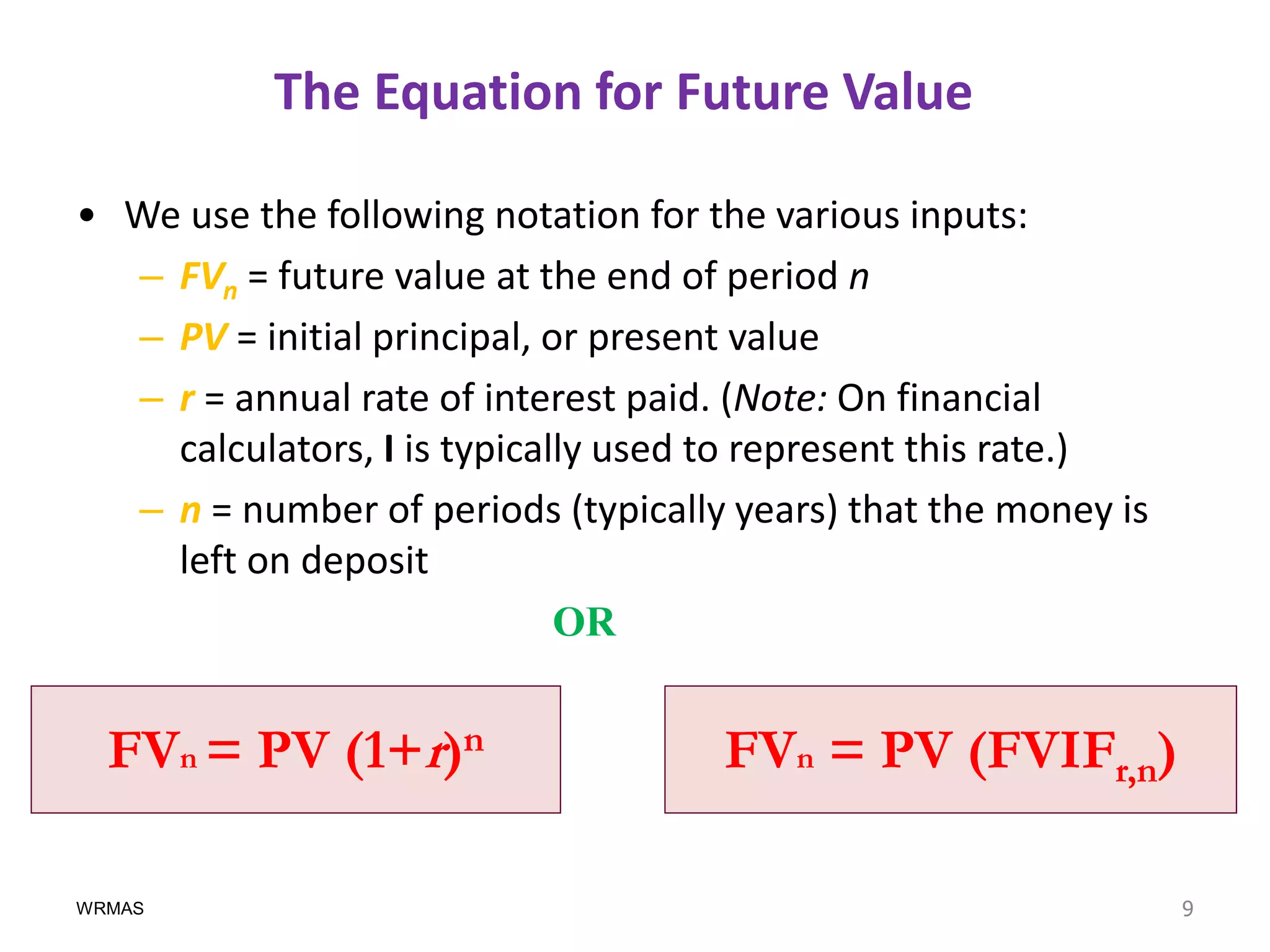 The Equation for Future Value

• We use the following notation for the various inputs:
  – FVn = future value at the end of period n
  – PV = initial principal, or present value
  – r = annual rate of interest paid. (Note: On financial
    calculators, I is typically used to represent this rate.)
  – n = number of periods (typically years) that the money is
    left on deposit
                             OR


  FVn = PV (1+r)n                   FVn = PV (FVIFr,n)

WRMAS                                                           9
 