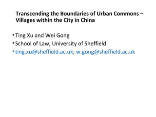  
Transcending the Boundaries of Urban Commons – 
Villages within the City in China
•Ting Xu and Wei Gong
•School of Law, University of Sheffield
•ting.xu@sheffield.ac.uk; w.gong@sheffield.ac.uk
 