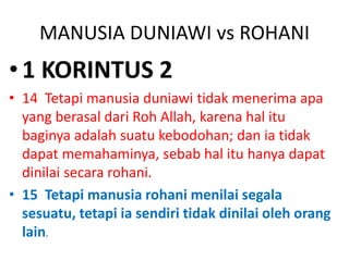 MANUSIA DUNIAWI vs ROHANI
•1 KORINTUS 2
• 14 Tetapi manusia duniawi tidak menerima apa
yang berasal dari Roh Allah, karena hal itu
baginya adalah suatu kebodohan; dan ia tidak
dapat memahaminya, sebab hal itu hanya dapat
dinilai secara rohani.
• 15 Tetapi manusia rohani menilai segala
sesuatu, tetapi ia sendiri tidak dinilai oleh orang
lain.