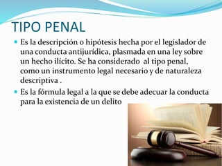 TIPO PENAL
 Es la descripción o hipótesis hecha por el legislador de
una conducta antijurídica, plasmada en una ley sobre
un hecho ilícito. Se ha considerado al tipo penal,
como un instrumento legal necesario y de naturaleza
descriptiva .
 Es la fórmula legal a la que se debe adecuar la conducta
para la existencia de un delito
 