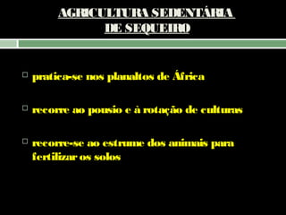 AGRICULTURA SEDENTÁRIA
DE SEQUEIRO



pratica-se nos planaltos de África



recorre ao pousio e à rotação de culturas



recorre-se ao estrume dos animais para
fertilizar os solos

 