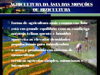AGRICULTURA DA ÁSIA DAS MONÇÕES
OU RIZICULTURA









forma de agricultura mais comum em Ásia
está em grande equilíbrio com as condições
naturais (clima quente e húmido)
aproveita as elevadas densidades
populacionais para mão-de-obra
o arroz é produzido em sistema de
monocultura
técnicas agrícolas simples, minuciosas e
intensivas

 