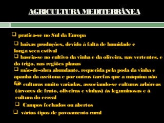 AGRICULTURA MEDITERRÂNEA
 pratica-se no Sul da Europa
 baixas produções, devido à falta de humidade e
longa seca estival
 baseia-se no cultivo da vinha e da oliveira, nas vertentes, e
do trigo, nas regiões planas
 mão-de-obra abundante, requerida pela poda da vinha e
apanha da azeitona e por outras tarefas que a máquina não
faz culturas muito variadas, associando-se culturas arbóreas

(árvores de fruto, oliveiras e vinhas) às leguminosas e à
cultura do cereal
 Campos fechados ou abertos
 vários tipos de povoamento rural

 