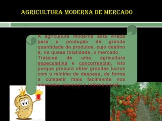 AGRICULTURA MODERNA DE MERCADO

A agricultura moderna está virada
para
a
produção
de
grande
quantidade de produtos, cujo destino
é, na quase totalidade, o mercado.
Trata-se
de
uma
agricultura
especulativa e concorrencial, isto
porque procura obter grandes lucros
com o mínimo de despesa, de forma
a competir mais facilmente nos
mercados nacional e internacional.

 
