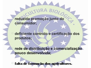 

reduzida promoção junto do
consumidor;



deficiente controlo e certificação dos
produtos;



rede de distribuição e comercialização
pouco desenvolvida;



falta de formação dos agricultores.

 