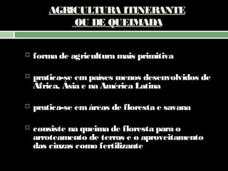 AGRICULTURA ITINERANTE
OU DE QUEIMADA


forma de agricultura mais primitiva



pratica-se em países menos desenvolvidos de
África, Ásia e na América Latina



pratica-se em áreas de floresta e savana



consiste na queima de floresta para o
arroteamento de terras e o aproveitamento
das cinzas como fertilizante

 

 