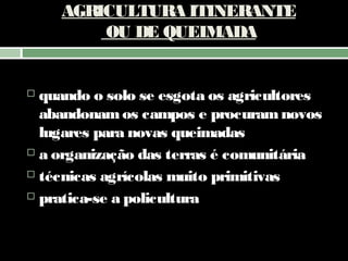 AGRICULTURA ITINERANTE
OU DE QUEIMADA

quando o solo se esgota os agricultores
abandonam os campos e procuram novos
lugares para novas queimadas
 a organização das terras é comunitária
 técnicas agrícolas muito primitivas
 pratica-se a policultura


 