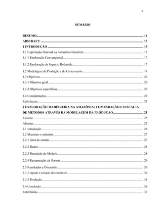 9
SUMÁRIO
RESUMO...................................................................................................................................... 11
ABSTRACT ................................................................................................................................. 13
1 INTRODUÇÃO ........................................................................................................................ 15
1.1 Exploração florestal na Amazônia brasileira........................................................................... 15
1.1.1 Exploração Convencional..................................................................................................... 17
1.1.2 Exploração de Impacto Reduzido......................................................................................... 17
1.2 Modelagem da Produção e do Crescimento ............................................................................ 18
1.3 Objetivos.................................................................................................................................. 20
1.3.1 Objetivo geral ....................................................................................................................... 20
1.3.2 Objetivos específicos............................................................................................................ 20
1.4 Considerações.......................................................................................................................... 20
Referências .................................................................................................................................... 21
2 EXPLORAÇÃO MADEIREIRA NA AMAZÔNIA: COMPARAÇÃO E EFICÁCIA
DE MÉTODOS ATRAVÉS DA MODELAGEM DA PRODUÇÃO...................................... 25
Resumo.......................................................................................................................................... 25
Abstract.......................................................................................................................................... 25
2.1 Introdução................................................................................................................................ 26
2.2 Materiais e métodos................................................................................................................. 27
2.2.1 Área de estudo ...................................................................................................................... 27
2.2.2 Dados.................................................................................................................................... 28
2.2.3 Descrição do Modelo............................................................................................................ 28
2.2.4 Recuperação da floresta........................................................................................................ 29
2.3 Resultados e Discussão............................................................................................................ 30
2.3.1 Ajuste e seleção dos modelos............................................................................................... 30
2.3.2 Produção............................................................................................................................... 31
2.4 Conclusão ................................................................................................................................ 36
Referências .................................................................................................................................... 37
 