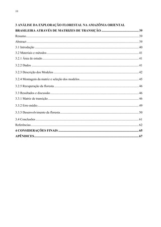 10
3 ANÁLISE DA EXPLORAÇÃO FLORESTAL NA AMAZÔNIA ORIENTAL
BRASILEIRA ATRAVÉS DE MATRIZES DE TRANSIÇÃO ..............................................39
Resumo...........................................................................................................................................39
Abstract ..........................................................................................................................................39
3.1 Introdução ................................................................................................................................40
3.2 Materiais e métodos .................................................................................................................41
3.2.1 Área de estudo.......................................................................................................................41
3.2.2 Dados ....................................................................................................................................41
3.2.3 Descrição dos Modelos.........................................................................................................42
3.2.4 Montagem da matriz e seleção dos modelos.........................................................................45
3.2.5 Recuperação da floresta ........................................................................................................46
3.3 Resultados e discussão.............................................................................................................46
3.3.1 Matriz de transição................................................................................................................46
3.3.2 Erro médio.............................................................................................................................49
3.3.3 Desenvolvimento da floresta.................................................................................................50
3.4 Conclusões ...............................................................................................................................61
Referências.....................................................................................................................................62
4 CONSIDERAÇÕES FINAIS ...................................................................................................65
APÊNDICES.................................................................................................................................67
 
