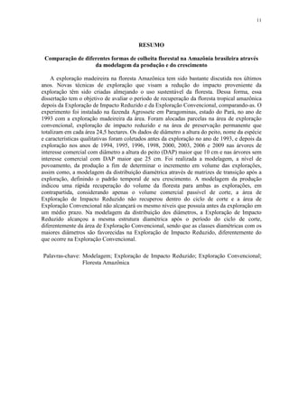 11
RESUMO
Comparação de diferentes formas de colheita florestal na Amazônia brasileira através
da modelagem da produção e do crescimento
A exploração madeireira na floresta Amazônica tem sido bastante discutida nos últimos
anos. Novas técnicas de exploração que visam a redução do impacto proveniente da
exploração têm sido criadas almejando o uso sustentável da floresta. Dessa forma, essa
dissertação tem o objetivo de avaliar o período de recuperação da floresta tropical amazônica
depois da Exploração de Impacto Reduzido e da Exploração Convencional, comparando-as. O
experimento foi instalado na fazenda Agrossete em Paragominas, estado do Pará, no ano de
1993 com a exploração madeireira da área. Foram alocadas parcelas na área de exploração
convencional, exploração de impacto reduzido e na área de preservação permanente que
totalizam em cada área 24,5 hectares. Os dados de diâmetro a altura do peito, nome da espécie
e características qualitativas foram coletados antes da exploração no ano de 1993, e depois da
exploração nos anos de 1994, 1995, 1996, 1998, 2000, 2003, 2006 e 2009 nas árvores de
interesse comercial com diâmetro a altura do peito (DAP) maior que 10 cm e nas árvores sem
interesse comercial com DAP maior que 25 cm. Foi realizada a modelagem, a nível de
povoamento, da produção a fim de determinar o incremento em volume das explorações,
assim como, a modelagem da distribuição diamétrica através de matrizes de transição após a
exploração, definindo o padrão temporal de seu crescimento. A modelagem da produção
indicou uma rápida recuperação do volume da floresta para ambas as explorações, em
contrapartida, considerando apenas o volume comercial passível de corte, a área de
Exploração de Impacto Reduzido não recuperou dentro do ciclo de corte e a área de
Exploração Convencional não alcançará os mesmo níveis que possuía antes da exploração em
um médio prazo. Na modelagem da distribuição dos diâmetros, a Exploração de Impacto
Reduzido alcançou a mesma estrutura diamétrica após o período do ciclo de corte,
diferentemente da área de Exploração Convencional, sendo que as classes diamétricas com os
maiores diâmetros são favorecidas na Exploração de Impacto Reduzido, diferentemente do
que ocorre na Exploração Convencional.
Palavras-chave: Modelagem; Exploração de Impacto Reduzido; Exploração Convencional;
Floresta Amazônica
 