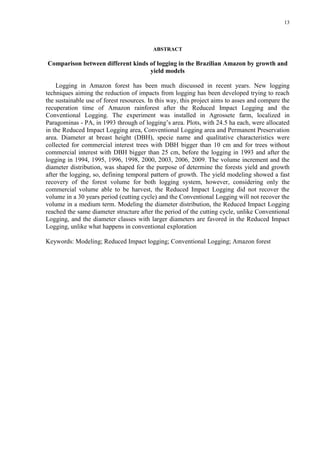 13
ABSTRACT
Comparison between different kinds of logging in the Brazilian Amazon by growth and
yield models
Logging in Amazon forest has been much discussed in recent years. New logging
techniques aiming the reduction of impacts from logging has been developed trying to reach
the sustainable use of forest resources. In this way, this project aims to asses and compare the
recuperation time of Amazon rainforest after the Reduced Impact Logging and the
Conventional Logging. The experiment was installed in Agrossete farm, localized in
Paragominas - PA, in 1993 through of logging’s area. Plots, with 24.5 ha each, were allocated
in the Reduced Impact Logging area, Conventional Logging area and Permanent Preservation
area. Diameter at breast height (DBH), specie name and qualitative characteristics were
collected for commercial interest trees with DBH bigger than 10 cm and for trees without
commercial interest with DBH bigger than 25 cm, before the logging in 1993 and after the
logging in 1994, 1995, 1996, 1998, 2000, 2003, 2006, 2009. The volume increment and the
diameter distribution, was shaped for the purpose of determine the forests yield and growth
after the logging, so, defining temporal pattern of growth. The yield modeling showed a fast
recovery of the forest volume for both logging system, however, considering only the
commercial volume able to be harvest, the Reduced Impact Logging did not recover the
volume in a 30 years period (cutting cycle) and the Conventional Logging will not recover the
volume in a medium term. Modeling the diameter distribution, the Reduced Impact Logging
reached the same diameter structure after the period of the cutting cycle, unlike Conventional
Logging, and the diameter classes with larger diameters are favored in the Reduced Impact
Logging, unlike what happens in conventional exploration
Keywords: Modeling; Reduced Impact logging; Conventional Logging; Amazon forest
 