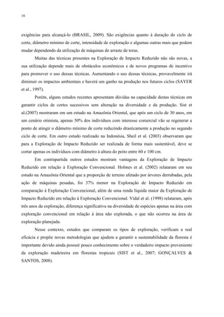 16
exigências para alcançá-lo (BRASIL, 2009). São exigências quanto à duração do ciclo de
corte, diâmetro mínimo de corte, intensidade de exploração e algumas outras mais que podem
mudar dependendo da utilização de máquinas de arraste de toras.
Muitas das técnicas presentes na Exploração de Impacto Reduzido não são novas, a
sua utilização depende mais de obstáculos econômicos e de novos programas de incentivo
para promover o uso dessas técnicas. Aumentando o uso dessas técnicas, provavelmente irá
diminuir os impactos ambientais e haverá um ganho na produção nos futuros ciclos (SAYER
et al., 1997).
Porém, alguns estudos recentes apresentam dúvidas na capacidade destas técnicas em
garantir ciclos de cortes sucessivos sem alteração na diversidade e da produção. Sist et
al.(2007) mostraram em um estudo na Amazônia Oriental, que após um ciclo de 30 anos, em
um cenário otimista, apenas 50% dos indivíduos com interesse comercial vão se regenerar a
ponto de atingir o diâmetro mínimo de corte reduzindo drasticamente a produção no segundo
ciclo de corte. Em outro estudo realizado na Indonésia, Sheil et al. (2003) observaram que
para a Exploração de Impacto Reduzido ser realizada de forma mais sustentável, deve se
cortar apenas os indivíduos com diâmetro à altura do peito entre 60 e 100 cm.
Em contrapartida outros estudos mostram vantagens da Exploração de Impacto
Reduzido em relação à Exploração Convencional. Holmes et al. (2002) relataram em seu
estudo na Amazônia Oriental que a proporção de terreno afetado por árvores derrubadas, pela
ação de máquinas pesadas, foi 37% menor na Exploração de Impacto Reduzido em
comparação à Exploração Convencional, além de uma renda líquida maior da Exploração de
Impacto Reduzido em relação à Exploração Convencional. Vidal et al. (1998) relataram, após
três anos da exploração, diferença significativa na diversidade de espécies apenas na área com
exploração convencional em relação à área não explorada, o que não ocorreu na área de
exploração planejada.
Nesse contexto, estudos que comparam os tipos de exploração, verificam a real
eficácia e propõe novas metodologias que ajudem a garantir a sustentabilidade da floresta é
importante devido ainda possuir pouco conhecimento sobre o verdadeiro impacto proveniente
da exploração madeireira em florestas tropicais (SIST et al., 2007; GONÇALVES &
SANTOS, 2008).
 