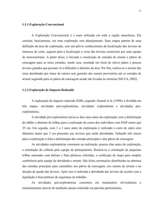 17
1.1.1 Exploração Convencional
A Exploração Convencional é a mais utilizada em toda a região amazônica. Ela
consiste, basicamente, em uma exploração sem planejamento. Suas etapas partem de uma
definição da área de exploração, sem um prévio conhecimento da localização das árvores de
interesse de corte, seguem para a localização e corte das árvores comerciais por uma equipe
de motosserristas. A partir disso, é iniciada a construção de estradas de arraste e pátios de
estocagem para as toras cortadas, sendo essa, montada em local de relevo plano e poucas
árvores grandes que possam vir a dificultar a abertura da área. Por fim, realiza-se o arraste das
toras derrubadas por trator de esteira sem guincho dos ramais provisórios até as estradas de
arraste seguindo para os pátios de estocagem aonde são levadas às serrarias (SILVA, 2002).
1.1.2 Exploração de Impacto Reduzido
A exploração de impacto reduzido (EIR), segundo Amaral et al. (1998), é dividida em
três etapas: atividades pré-exploratórias, atividades exploratórias e atividades pós-
exploratórias.
A atividade pré-exploratória inicia-se dois anos antes da exploração com a delimitação
do talhão e abertura de trilhas para a realização do censo dos indivíduos com DAP maior que
25 cm. Em seguida, com 1 a 2 anos antes da exploração é realizado o corte de cipós com
diâmetro maior que 2 cm presentes nas árvores que serão derrubadas. Faltando três meses
para a exploração é feita a delimitação das estradas principais e dos pátios de estocagem.
As atividades exploratórias consistem na realização, poucos dias antes da exploração,
a orientação da colheita pela equipe de planejamento. Realiza-se a orientação de pequenas
trilhas marcadas com balizas e fitas plásticas coloridas, a confecção de mapa para simples
conferência pela equipe de derrubada e arraste. São feitas orientações distribuídas na abertura
das estradas principais para caminhões nos pátios de estocagem, nos ramais de arraste e na
direção de queda das árvores. Após isso é realizada a derrubada das árvores de acordo com a
legislação e boas práticas de segurança no trabalho.
As atividades pós-exploratórias consistem em tratamentos silviculturais e
monitoramento através de medições anuais realizado em parcelas permanentes.
 