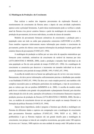 18
1.2 Modelagem da Produção e do Crescimento
Para realizar a analise dos impactos provenientes da exploração florestal, o
monitoramento do crescimento da floresta antes e depois de uma atividade exploratória
aparece como a principal ferramenta. A partir desse monitoramento pode se verificar o estado
atual da floresta e/ou prever cenários futuros a partir da modelagem do crescimento e da
produção do povoamento, de árvores individuais, ou então de classes de tamanho.
Modelos de povoamento fornecem estimativas de crescimento e produção para a
população como um todo ou então para proporções comerciais (AZEVEDO et al.,2007).
Esses modelos requerem relativamente menos informação para simular o crescimento do
povoamento, porém ele oferece como resposta informações de produção bastante geral sobre
cenários futuros do povoamento (VANCLAY, 1994).
A modelagem de produção se define por ser uma série de equações matemáticas que
fornecem como resultado, estimativas de crescimento da variável de interesse por área
(ATTA-BOATENG E MOSER, 2000), sendo a produção o tamanho final individual ou de
uma população ao fim de certo período de tempo (VANCLAY, 1994). Já a modelagem do
crescimento se caracteriza por descrever o incremento em tamanho individual ou de uma
população durante certo período de tempo (ZEIDE, 1993; VANCLAY, 1994).
A escolha do modelo deve-se basear nas aplicações que ele vai ter e nos seus recursos.
Basicamente, ele deve prover informações suficientemente precisas e detalhadas para atender
a sua finalidade (VANCLAY, 1994). Ele deve ser o mais simples possível, mas também o tão
complexo necessário para as atribuições particulares da modelagem, o tipo de ecossistema e
para os valores que vão ser preditos (KIMMINS et al., 2008). A escolha do modelo errado
pode levar a resultados com grande viés prejudicando o planejamento florestal, pois decisões
sobre duração do ciclo de corte, operações silviculturais e investimentos financeiros requerem
predições precisas da produção da floresta (ATTA-BOATENG E MOSER, 2000). Devido a
isso, os modelos de crescimento devem ter um papel mais amplo no manejo florestal e na
formação de políticas florestais (VANCLAY, 1994).
Apesar dessa importância, ainda é pequena a literatura que aborda a modelagem em
florestas de diferentes idades e espécies em comparação com a modelagem de crescimento
para povoamentos florestais equiâneos (VANCLAY, 1994; NEEF et al., 2005). A
problemática é que as florestas tropicais são um grande desafio para a modelagem de
crescimento, isso porque se trata de um complexo ecossistema, que pode conter 100 espécies
de árvores em 1 hectare, 1000 espécies em uma unidade de manejo onde 100 podem ter uma
 