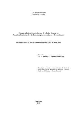 Tito Nunes de Castro
Engenheiro Florestal
Comparação de diferentes formas de colheita florestal na
Amazônia brasileira através da modelagem da produção e do crescimento
versão revisada de acordo com a resolução CoPGr 6018 de 2011
Orientador:
Prof. Dr. JOÃO LUIS FERREIRA BATISTA
Dissertação apresentada para obtenção do título de
Mestre em Ciências, Programa de Recursos Florestais.
Opção em: Silvicultura e Manejo Florestal
Piracicaba
2012
 