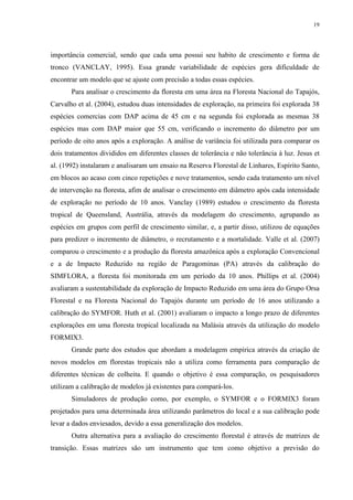 19
importância comercial, sendo que cada uma possui seu habito de crescimento e forma de
tronco (VANCLAY, 1995). Essa grande variabilidade de espécies gera dificuldade de
encontrar um modelo que se ajuste com precisão a todas essas espécies.
Para analisar o crescimento da floresta em uma área na Floresta Nacional do Tapajós,
Carvalho et al. (2004), estudou duas intensidades de exploração, na primeira foi explorada 38
espécies comercias com DAP acima de 45 cm e na segunda foi explorada as mesmas 38
espécies mas com DAP maior que 55 cm, verificando o incremento do diâmetro por um
período de oito anos após a exploração. A análise de variância foi utilizada para comparar os
dois tratamentos divididos em diferentes classes de tolerância e não tolerância à luz. Jesus et
al. (1992) instalaram e analisaram um ensaio na Reserva Florestal de Linhares, Espírito Santo,
em blocos ao acaso com cinco repetições e nove tratamentos, sendo cada tratamento um nível
de intervenção na floresta, afim de analisar o crescimento em diâmetro após cada intensidade
de exploração no período de 10 anos. Vanclay (1989) estudou o crescimento da floresta
tropical de Queensland, Austrália, através da modelagem do crescimento, agrupando as
espécies em grupos com perfil de crescimento similar, e, a partir disso, utilizou de equações
para predizer o incremento de diâmetro, o recrutamento e a mortalidade. Valle et al. (2007)
comparou o crescimento e a produção da floresta amazônica após a exploração Convencional
e a de Impacto Reduzido na região de Paragominas (PA) através da calibração do
SIMFLORA, a floresta foi monitorada em um período da 10 anos. Phillips et al. (2004)
avaliaram a sustentabilidade da exploração de Impacto Reduzido em uma área do Grupo Orsa
Florestal e na Floresta Nacional do Tapajós durante um período de 16 anos utilizando a
calibração do SYMFOR. Huth et al. (2001) avaliaram o impacto a longo prazo de diferentes
explorações em uma floresta tropical localizada na Malásia através da utilização do modelo
FORMIX3.
Grande parte dos estudos que abordam a modelagem empírica através da criação de
novos modelos em florestas tropicais não a utiliza como ferramenta para comparação de
diferentes técnicas de colheita. E quando o objetivo é essa comparação, os pesquisadores
utilizam a calibração de modelos já existentes para compará-los.
Simuladores de produção como, por exemplo, o SYMFOR e o FORMIX3 foram
projetados para uma determinada área utilizando parâmetros do local e a sua calibração pode
levar a dados enviesados, devido a essa generalização dos modelos.
Outra alternativa para a avaliação do crescimento florestal é através de matrizes de
transição. Essas matrizes são um instrumento que tem como objetivo a previsão do
 