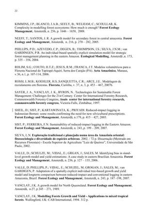 22
KIMMINS, J.P.; BLANCO, J.A.B.; SEELY, B.; WELHAM, C.; SCOULLAR, K.
Complexity in modelling forest ecosystems: How much is enough? Forest Ecology
Management, Amsterdã, n. 256, p. 1646 – 1658, 2008.
NEEFF, T.; SANTOS, J. R. A growth model for secondary forest in central amazonia. Forest
Ecology and Management, Amsterdã, n. 216, p. 270 – 282, 2005.
PHILLIPS, P.D.; AZEVEDO, C.P.; DEGEN, B.; THOMPSON, I.S.; SILVA, J.N.M.; van
GARDINGEN, P.R. An individual-based spatially explicit simulation model for strategic
forest management planning in the eastern Amazon. Ecological Modelling, Amsterdã ,n. 173,
p. 335 – 354, 2004.
ROLIM, S.G.; COUTO, H.T.Z.; JESUS, R.M.; FRANCA, J.T. Modelos volumétricos para a
Floresta Nacional do Tapirapé-Aquirí, Serra dos Carajás (PA). Acta Amazônica, Manaus,
v.36, n.1, p. 107-114, 2006.
ROSSI, L.M.B.; KOEHLER, H.S.;SANQUETTA, C.R.; ARCE, J.E.. Modelagem de
recrutamento em florestas. Floresta, Curitiba, v. 37, n. 3, p. 453 – 467, 2007b.
SAYER, J. A., VANCLAY, J. K., BYRON, N.. Technologies for Sustainable Forest
Management: Challenges for the 21st Century. Center for International Forestry Research,
Commonwealth Forestry Congress. Anais center for international forestry research,
commonwealth forestry congress, Victoria Falls, Zimbábue, 1997.
SHEIL, D.; SIST, P.; KARTAWINATA, K.; PRIYADI. Reduced-impact logging in
Indonesian Borneo: some results confirming the need for new silvicultural prescriptions.
Forest Ecology and Management, Amsterdã, n.179, p. 415 – 427, 2003.
SIST, P.; FERREIRA, F.N. Sustainability of reduced-impact logging in the Eastern Amazon.
Forest Ecology and Management, Amsterdã, n. 243, p. 199 – 209, 2007.
SILVA, L.N. Exploração tradicional e planejada numa área da Amazônia oriental:
fitossociologia e diversidade de espécies arbóreas. 2002. / 72 p. Dissertação (Mestrado em
Recursos Florestais) - Escola Superior de Agricultura ”Luiz de Queiroz”, Universidade de São
Paulo, 2002.
VALLE, D.; SCHULZE, M.; VIDAL, E.; GRGAN, J.; SALES, M. Identifying bias in stand-
level growth model and yield estimations: A case study in eastern Brazilian Amazonia. Forest
Ecology and Management, Amsterdã, n. 236, p. 127 – 135, 2006.
VALLE, D; PHILLIPS, P.; VIDAL, E.; SCHUZEL, M; GROGAN, J.; SALES, M.; van
GARDIGEN, P. Adaptation of a spatially explicit individual tree-based growth and yield
model and longterm comparison between reduced-impact and conventional logging in eastern
Amazonia, Brazil. Forest Ecology and Management, Amsterdã, n. 243, p. 187 -198, 2007.
VANCLAY, J.K. A growth model for North Queensland. Forest Ecology and Management,
Amsterdã, n.27, p 245 – 271, 1989.
VANCLAY, J.K. Modelling Forets Growth and Yield - Applications to mixed tropical
forests. Wallingford, UK: CAB International, 1994. 312 p.
 
