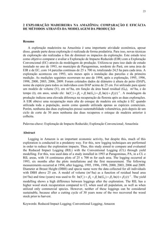 25
2 EXPLORAÇÃO MADEIREIRA NA AMAZÔNIA: COMPARAÇÃO E EFICÁCIA
DE MÉTODOS ATRAVÉS DA MODELAGEM DA PRODUÇÃO
Resumo
A exploração madeireira na Amazônia é uma importante atividade econômica, apesar
disso, grande parte dessa exploração é realizada de forma predatória. Para isso, novas técnicas
de exploração são realizadas a fim de diminuir os impactos da exploração. Este estudo teve
como objetivo comparar e avaliar a Exploração de Impacto Reduzido (EIR) com a Exploração
Convencional (EC) através da modelagem de produção. Utilizou-se para isso dado de estudo
instalado no ano de 1993, no município de Paragominas, nordeste do Pará, em uma área de
EIR e de EC, com 14 parcelas contínuas de 25 x 700 m, totalizando 24,5 ha para cada área. A
exploração aconteceu em 1993, seis meses após a instalação das parcelas e da primeira
medição. As medições seguintes ocorreram no ano de 1994, após a exploração, 1995, 1996,
1998, 2000, 2003, 2006, 2009. Foram coletados dados de diâmetro à altura do peito (DAP),
nome da espécie para todos os indivíduos com DAP acima de 25 cm. Foi utilizado para ajuste
um modelo de volume (V), em m³/ha, em função da área basal residual (G0), m²/ha, e do
tempo (t), em anos, sendo ele: 1
32010 )()ln()ln()ln( 
 ttGVt  . A modelagem da
produção indicou uma elevada diferença na recuperação da floresta após as duas explorações.
A EIR obteve uma recuperação mais alta do estoque de madeira em relação à EC quando
utilizada toda a população, assim como quando utilizada apenas as espécies comerciais.
Porém, nenhuma das duas explorações possui sustentabilidade volumétrica, pois depois de um
ciclo de corte de 30 anos nenhuma das duas recuperou o estoque de madeira anterior à
colheita.
Palavras-chave: Exploração de Impacto Reduzido; Exploração Convencional; Amazônia
Abstract
Logging in Amazon is an important economic activity, but despite this, much of this
exploration is conducted in a predatory way. For this, new logging techniques are performed
in order to reduce the exploration impacts. Thus, this study aimed to compare and evaluated
the Reduced Impact Logging (RIL) with the Conventional Logging (CL) through yield
modelling. For this, was used data of a study installed in 1993 at Paragominas, PA, in a CL e
RIL areas, with 14 continuous plots of 25 x 700 m for each area. The logging occurred at
1993, six months after the plots installations and the first measurement. The following
measurements occurred at 1994, after logging, 1995, 1996, 1998, 2000, 2003, 2006 and 2009.
Diameter at Breast Height (DBH) and specie name were the data collected for all individuals
with DBH above 25 cm. A model of volume (m³/ha) as a function of residual basal area
(m²/ha) and time (years) was used to fit: 1
32010 )()ln()ln()ln( 
 ttGVt  . The yield
modelling shows a high difference between loggings after the exploration. The RIL has a
higher wood stock recuperation compared to CL when used all population, as well as when
utilized only commercial species. However, neither of these loggings can be considered
sustainable, because after a cutting cycle of 30 years none of the two recovered the wood
stock prior to harvest.
Keywords: Reduced Impact Logging; Conventional Logging; Amazon
 