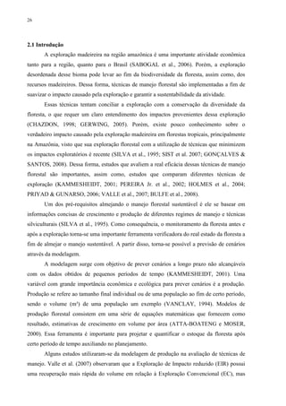 26
2.1 Introdução
A exploração madeireira na região amazônica é uma importante atividade econômica
tanto para a região, quanto para o Brasil (SABOGAL et al., 2006). Porém, a exploração
desordenada desse bioma pode levar ao fim da biodiversidade da floresta, assim como, dos
recursos madeireiros. Dessa forma, técnicas de manejo florestal são implementadas a fim de
suavizar o impacto causado pela exploração e garantir a sustentabilidade da atividade.
Essas técnicas tentam conciliar a exploração com a conservação da diversidade da
floresta, o que requer um claro entendimento dos impactos provenientes dessa exploração
(CHAZDON, 1998; GERWING, 2005). Porém, existe pouco conhecimento sobre o
verdadeiro impacto causado pela exploração madeireira em florestas tropicais, principalmente
na Amazônia, visto que sua exploração florestal com a utilização de técnicas que minimizem
os impactos exploratórios é recente (SILVA et al., 1995; SIST et al. 2007; GONÇALVES &
SANTOS, 2008). Dessa forma, estudos que avaliem a real eficácia dessas técnicas de manejo
florestal são importantes, assim como, estudos que comparam diferentes técnicas de
exploração (KAMMESHEIDT, 2001; PEREIRA Jr. et al., 2002; HOLMES et al., 2004;
PRIYAD & GUNARSO, 2006; VALLE et al., 2007; BULFE et al., 2008).
Um dos pré-requisitos almejando o manejo florestal sustentável é ele se basear em
informações concisas de crescimento e produção de diferentes regimes de manejo e técnicas
silviculturais (SILVA et al., 1995). Como consequência, o monitoramento da floresta antes e
após a exploração torna-se uma importante ferramenta verificadora do real estado da floresta a
fim de almejar o manejo sustentável. A partir disso, torna-se possível a previsão de cenários
através da modelagem.
A modelagem surge com objetivo de prever cenários a longo prazo não alcançáveis
com os dados obtidos de pequenos períodos de tempo (KAMMESHEIDT, 2001). Uma
variável com grande importância econômica e ecológica para prever cenários é a produção.
Produção se refere ao tamanho final individual ou de uma população ao fim de certo período,
sendo o volume (m³) de uma população um exemplo (VANCLAY, 1994). Modelos de
produção florestal consistem em uma série de equações matemáticas que fornecem como
resultado, estimativas de crescimento em volume por área (ATTA-BOATENG e MOSER,
2000). Essa ferramenta é importante para projetar e quantificar o estoque da floresta após
certo período de tempo auxiliando no planejamento.
Alguns estudos utilizaram-se da modelagem de produção na avaliação de técnicas de
manejo. Valle et al. (2007) observaram que a Exploração de Impacto reduzido (EIR) possui
uma recuperação mais rápida do volume em relação à Exploração Convencional (EC), mas
 