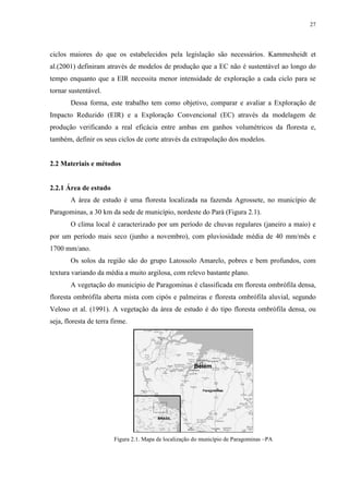 27
ciclos maiores do que os estabelecidos pela legislação são necessários. Kammesheidt et
al.(2001) definiram através de modelos de produção que a EC não é sustentável ao longo do
tempo enquanto que a EIR necessita menor intensidade de exploração a cada ciclo para se
tornar sustentável.
Dessa forma, este trabalho tem como objetivo, comparar e avaliar a Exploração de
Impacto Reduzido (EIR) e a Exploração Convencional (EC) através da modelagem de
produção verificando a real eficácia entre ambas em ganhos volumétricos da floresta e,
também, definir os seus ciclos de corte através da extrapolação dos modelos.
2.2 Materiais e métodos
2.2.1 Área de estudo
A área de estudo é uma floresta localizada na fazenda Agrossete, no município de
Paragominas, a 30 km da sede de município, nordeste do Pará (Figura 2.1).
O clima local é caracterizado por um período de chuvas regulares (janeiro a maio) e
por um período mais seco (junho a novembro), com pluviosidade média de 40 mm/mês e
1700 mm/ano.
Os solos da região são do grupo Latossolo Amarelo, pobres e bem profundos, com
textura variando da média a muito argilosa, com relevo bastante plano.
A vegetação do município de Paragominas é classificada em floresta ombrófila densa,
floresta ombrófila aberta mista com cipós e palmeiras e floresta ombrófila aluvial, segundo
Veloso et al. (1991). A vegetação da área de estudo é do tipo floresta ombrófila densa, ou
seja, floresta de terra firme.
Figura 2.1. Mapa de localização do município de Paragominas –PA
Belém
BRASIL
 