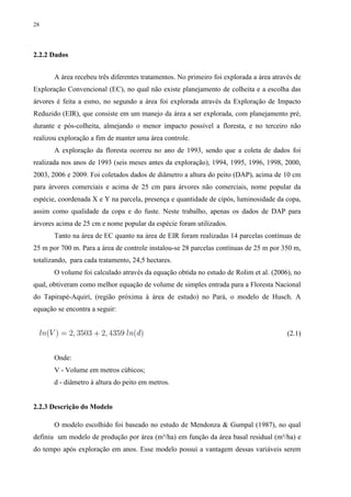 28
2.2.2 Dados
A área recebeu três diferentes tratamentos. No primeiro foi explorada a área através de
Exploração Convencional (EC), no qual não existe planejamento de colheita e a escolha das
árvores é feita a esmo, no segundo a área foi explorada através da Exploração de Impacto
Reduzido (EIR), que consiste em um manejo da área a ser explorada, com planejamento pré,
durante e pós-colheita, almejando o menor impacto possível a floresta, e no terceiro não
realizou exploração a fim de manter uma área controle.
A exploração da floresta ocorreu no ano de 1993, sendo que a coleta de dados foi
realizada nos anos de 1993 (seis meses antes da exploração), 1994, 1995, 1996, 1998, 2000,
2003, 2006 e 2009. Foi coletados dados de diâmetro a altura do peito (DAP), acima de 10 cm
para árvores comerciais e acima de 25 cm para árvores não comerciais, nome popular da
espécie, coordenada X e Y na parcela, presença e quantidade de cipós, luminosidade da copa,
assim como qualidade da copa e do fuste. Neste trabalho, apenas os dados de DAP para
árvores acima de 25 cm e nome popular da espécie foram utilizados.
Tanto na área de EC quanto na área de EIR foram realizadas 14 parcelas contínuas de
25 m por 700 m. Para a área de controle instalou-se 28 parcelas contínuas de 25 m por 350 m,
totalizando, para cada tratamento, 24,5 hectares.
O volume foi calculado através da equação obtida no estudo de Rolim et al. (2006), no
qual, obtiveram como melhor equação de volume de simples entrada para a Floresta Nacional
do Tapirapé-Aquirí, (região próxima à área de estudo) no Pará, o modelo de Husch. A
equação se encontra a seguir:
(2.1)
Onde:
V - Volume em metros cúbicos;
d - diâmetro à altura do peito em metros.
2.2.3 Descrição do Modelo
O modelo escolhido foi baseado no estudo de Mendonza & Gumpal (1987), no qual
definiu um modelo de produção por área (m³/ha) em função da área basal residual (m²/ha) e
do tempo após exploração em anos. Esse modelo possui a vantagem dessas variáveis serem
 