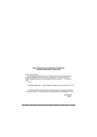 Dados Internacionais de Catalogação na Publicação
DIVISÃO DE BIBLIOTECA - ESALQ/USP
Castro, Tito Nunes de
Comparação de diferentes formas de colheita florestal na Amazônia brasileira
através da modelagem da produção e do crescimento / Tito Nunes de Castro. - -
versão revisada de acordo com a resolução CoPGr 6018 de 2011. - - Piracicaba,
2012.
73 p. : il.
Dissertação (Mestrado) - - Escola Superior de Agricultura “Luiz de Queiroz”, 2012.
1. Colheita florestal 2. Exploração de impacto reduzido 3. Exploração madeireira
4. Florestas tropicais - Amazônia brasileira 5. Manejo florestal 6. Modelagem I. Título
CDD 634.983
C355c
“Permitida a cópia total ou parcial deste documento, desde que citada a fonte – O autor”
 
