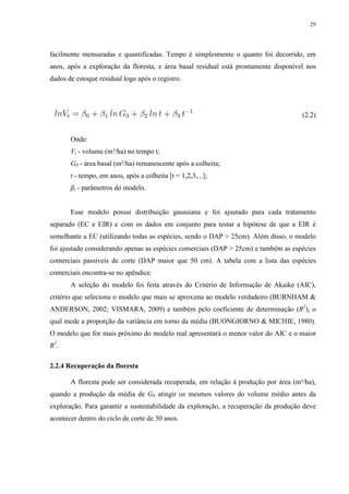 29
facilmente mensuradas e quantificadas. Tempo é simplesmente o quanto foi decorrido, em
anos, após a exploração da floresta, e área basal residual está prontamente disponível nos
dados de estoque residual logo após o registro.
(2.2)
Onde:
Vt - volume (m³/ha) no tempo t;
G0 - área basal (m²/ha) remanescente após a colheita;
t - tempo, em anos, após a colheita [t = 1,2,3,...];
βi - parâmetros do modelo.
Esse modelo possui distribuição gaussiana e foi ajustado para cada tratamento
separado (EC e EIR) e com os dados em conjunto para testar a hipótese de que a EIR é
semelhante a EC (utilizando todas as espécies, sendo o DAP > 25cm). Além disso, o modelo
foi ajustado considerando apenas as espécies comerciais (DAP > 25cm) e também as espécies
comerciais passíveis de corte (DAP maior que 50 cm). A tabela com a lista das espécies
comerciais encontra-se no apêndice.
A seleção do modelo foi feita através do Critério de Informação de Akaike (AIC),
critério que seleciona o modelo que mais se aproxima ao modelo verdadeiro (BURNHAM &
ANDERSON, 2002; VISMARA, 2009) e também pelo coeficiente de determinação (R2
), o
qual mede a proporção da variância em torno da média (BUONGIORNO & MICHIE, 1980).
O modelo que for mais próximo do modelo real apresentará o menor valor do AIC e o maior
R2
.
2.2.4 Recuperação da floresta
A floresta pode ser considerada recuperada, em relação à produção por área (m³/ha),
quando a produção da média de G0 atingir os mesmos valores do volume médio antes da
exploração. Para garantir a sustentabilidade da exploração, a recuperação da produção deve
acontecer dentro do ciclo de corte de 30 anos.
 