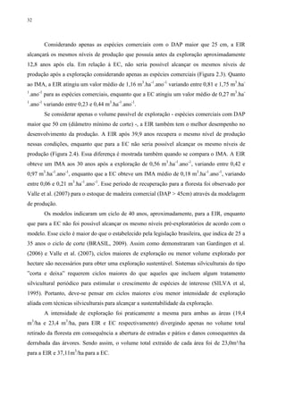 32
Considerando apenas as espécies comerciais com o DAP maior que 25 cm, a EIR
alcançará os mesmos níveis de produção que possuía antes da exploração aproximadamente
12,8 anos após ela. Em relação à EC, não seria possível alcançar os mesmos níveis de
produção após a exploração considerando apenas as espécies comerciais (Figura 2.3). Quanto
ao IMA, a EIR atingiu um valor médio de 1,16 m3
.ha-1
.ano-1
variando entre 0,81 e 1,75 m3
.ha-
1
.ano-1
para as espécies comerciais, enquanto que a EC atingiu um valor médio de 0,27 m3
.ha-
1
.ano-1
variando entre 0,23 e 0,44 m3
.ha-1
.ano-1
.
Se considerar apenas o volume passível de exploração - espécies comerciais com DAP
maior que 50 cm (diâmetro mínimo de corte) -, a EIR também tem o melhor desempenho no
desenvolvimento da produção. A EIR após 39,9 anos recupera o mesmo nível de produção
nessas condições, enquanto que para a EC não seria possível alcançar os mesmo níveis de
produção (Figura 2.4). Essa diferença é mostrada também quando se compara o IMA. A EIR
obteve um IMA aos 30 anos após a exploração de 0,56 m3
.ha-1
.ano-1
, variando entre 0,42 e
0,97 m3
.ha-1
.ano-1
, enquanto que a EC obteve um IMA médio de 0,18 m3
.ha-1
.ano-1
, variando
entre 0,06 e 0,21 m3
.ha-1
.ano-1
. Esse período de recuperação para a floresta foi observado por
Valle et al. (2007) para o estoque de madeira comercial (DAP > 45cm) através da modelagem
de produção.
Os modelos indicaram um ciclo de 40 anos, aproximadamente, para a EIR, enquanto
que para a EC não foi possível alcançar os mesmo níveis pré-exploratórios de acordo com o
modelo. Esse ciclo é maior do que o estabelecido pela legislação brasileira, que indica de 25 a
35 anos o ciclo de corte (BRASIL, 2009). Assim como demonstraram van Gardingen et al.
(2006) e Valle et al. (2007), ciclos maiores de exploração ou menor volume explorado por
hectare são necessários para obter uma exploração sustentável. Sistemas silviculturais do tipo
”corta e deixa” requerem ciclos maiores do que aqueles que incluem algum tratamento
silvicultural periódico para estimular o crescimento de espécies de interesse (SILVA et al,
1995). Portanto, deve-se pensar em ciclos maiores e/ou menor intensidade de exploração
aliada com técnicas silviculturais para alcançar a sustentabilidade da exploração.
A intensidade de exploração foi praticamente a mesma para ambas as áreas (19,4
m3
/ha e 23,4 m3
/ha, para EIR e EC respectivamente) divergindo apenas no volume total
retirado da floresta em consequência a abertura de estradas e pátios e danos consequentes da
derrubada das árvores. Sendo assim, o volume total extraído de cada área foi de 23,0m³/ha
para a EIR e 37,11m3
/ha para a EC.
 