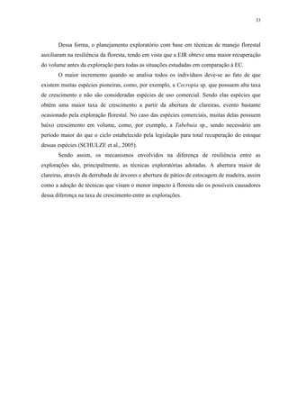 33
Dessa forma, o planejamento exploratório com base em técnicas de manejo florestal
auxiliaram na resiliência da floresta, tendo em vista que a EIR obteve uma maior recuperação
do volume antes da exploração para todas as situações estudadas em comparação à EC.
O maior incremento quando se analisa todos os indivíduos deve-se ao fato de que
existem muitas espécies pioneiras, como, por exemplo, a Cecropia sp. que possuem alta taxa
de crescimento e não são consideradas espécies de uso comercial. Sendo elas espécies que
obtém uma maior taxa de crescimento a partir da abertura de clareiras, evento bastante
ocasionado pela exploração florestal. No caso das espécies comerciais, muitas delas possuem
baixo crescimento em volume, como, por exemplo, a Tabebuia sp., sendo necessário um
período maior do que o ciclo estabelecido pela legislação para total recuperação do estoque
dessas espécies (SCHULZE et al., 2005).
Sendo assim, os mecanismos envolvidos na diferença de resiliência entre as
explorações são, principalmente, as técnicas exploratórias adotadas. A abertura maior de
clareiras, através da derrubada de árvores e abertura de pátios de estocagem de madeira, assim
como a adoção de técnicas que visam o menor impacto à floresta são os possíveis causadores
dessa diferença na taxa de crescimento entre as explorações.
 